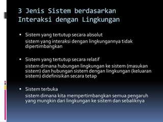 3 Jenis Sistem berdasarkan
Interaksi dengan Lingkungan

 Sistem yang tertutup secara absolut
  sistem yang interaksi dengan lingkungannya tidak
  dipertimbangkan

 Sistem yang tertutup secara relatif
  sistem dimana hubungan lingkungan ke sistem (masukan
  sistem) dan hubungan sistem dengan lingkungan (keluaran
  sistem) didefinisikan secara tetap

 Sistem terbuka
  sistem dimana kita mempertimbangkan semua pengaruh
  yang mungkin dari lingkungan ke sistem dan sebaliknya
 