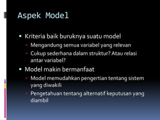 Aspek Model

 Kriteria baik buruknya suatu model
   Mengandung semua variabel yang relevan
   Cukup sederhana dalam struktur? Atau relasi
    antar variabel?
 Model makin bermanfaat
   Model memudahkan pengertian tentang sistem
    yang diwakili
   Pengetahuan tentang alternatif keputusan yang
    diambil
 