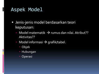 Aspek Model

 Jenis-jenis model berdasarkan teori
  keputusan:
   Model matematik  rumus dan nilai. Atribut??
    Aktivitas??
   Model informasi  grafik/tabel.
     Objek
     Hubungan
     Operasi
 