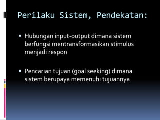Perilaku Sistem, Pendekatan:

 Hubungan input-output dimana sistem
  berfungsi mentransformasikan stimulus
  menjadi respon

 Pencarian tujuan (goal seeking) dimana
  sistem berupaya memenuhi tujuannya
 
