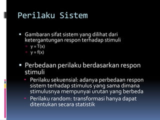 Perilaku Sistem

 Gambaran sifat sistem yang dilihat dari
  ketergantungan respon terhadap stimuli
   y = T(x)
   y = f(x)


 Perbedaan perilaku berdasarkan respon
  stimuli
   Perilaku sekuensial: adanya perbedaan respon
    sistem terhadap stimulus yang sama dimana
    stimulusnya mempunyai urutan yang berbeda
   Perilaku random: transformasi hanya dapat
    ditentukan secara statistik
 
