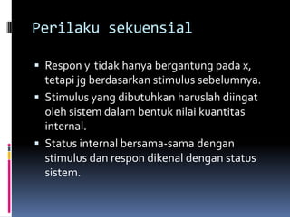 Perilaku sekuensial

 Respon y tidak hanya bergantung pada x,
  tetapi jg berdasarkan stimulus sebelumnya.
 Stimulus yang dibutuhkan haruslah diingat
  oleh sistem dalam bentuk nilai kuantitas
  internal.
 Status internal bersama-sama dengan
  stimulus dan respon dikenal dengan status
  sistem.
 