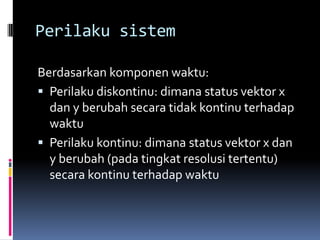 Perilaku sistem

Berdasarkan komponen waktu:
 Perilaku diskontinu: dimana status vektor x
  dan y berubah secara tidak kontinu terhadap
  waktu
 Perilaku kontinu: dimana status vektor x dan
  y berubah (pada tingkat resolusi tertentu)
  secara kontinu terhadap waktu
 