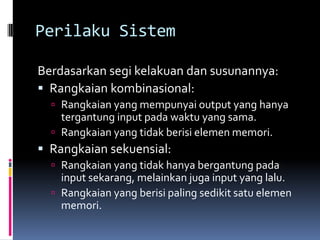 Perilaku Sistem

Berdasarkan segi kelakuan dan susunannya:
 Rangkaian kombinasional:
   Rangkaian yang mempunyai output yang hanya
    tergantung input pada waktu yang sama.
   Rangkaian yang tidak berisi elemen memori.
 Rangkaian sekuensial:
   Rangkaian yang tidak hanya bergantung pada
    input sekarang, melainkan juga input yang lalu.
   Rangkaian yang berisi paling sedikit satu elemen
    memori.
 