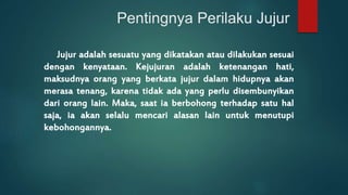 Pentingnya Perilaku Jujur 
Jujur adalah sesuatu yang dikatakan atau dilakukan sesuai 
dengan kenyataan. Kejujuran adalah ketenangan hati, 
maksudnya orang yang berkata jujur dalam hidupnya akan 
merasa tenang, karena tidak ada yang perlu disembunyikan 
dari orang lain. Maka, saat ia berbohong terhadap satu hal 
saja, ia akan selalu mencari alasan lain untuk menutupi 
kebohongannya. 
 