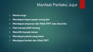 Manfaat Perilaku Jujur 
1. Masuk surga 
2. Mendapat kepercayaan orang lain 
3. Mendapat ampunan dari Allah SWT atas dosa kita 
4. Hati merasa lebih tenang 
5. Memiliki banyak teman 
6. Mendapat pahala yang besar 
7. Mendapat berkah dari Allah SWT 
 
