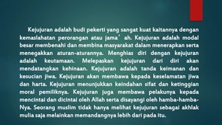 Kejujuran adalah budi pekerti yang sangat kuat kaitannya dengan 
kemaslahatan perorangan atau jama’ah. Kejujuran adalah modal 
besar membenahi dan membina masyarakat dalam menerapkan serta 
menegakkan aturan-aturannya. Menghias diri dengan kejujuran 
adalah keutamaan. Melepaskan kejujuran dari diri akan 
mendatangkan kehinaan. Kejujuran adalah tanda keimanan dan 
kesucian jiwa. Kejujuran akan membawa kepada keselamatan jiwa 
dan harta. Kejujuran menunjukkan keindahan sifat dan ketinggian 
moral pemiliknya. Kejujuran juga membawa pelakunya kepada 
mencintai dan dicintai oleh Allah serta disayangi oleh hamba-hamba- 
Nya. Seorang muslim tidak hanya melihat kejujuran sebagai akhlak 
mulia saja melainkan memandangnya lebih dari pada itu. 
