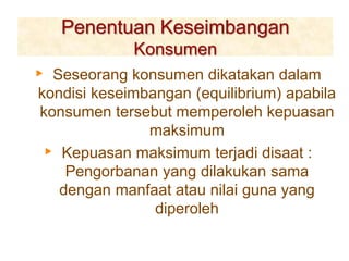 Penentuan Keseimbangan
Konsumen
▸ Seseorang konsumen dikatakan dalam
kondisi keseimbangan (equilibrium) apabila
konsumen tersebut memperoleh kepuasan
maksimum
▸ Kepuasan maksimum terjadi disaat :
Pengorbanan yang dilakukan sama
dengan manfaat atau nilai guna yang
diperoleh
 