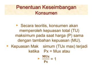Penentuan Keseimbangan
Konsumen
▸ Secara teoritis, konsumen akan
memperoleh kepuasan total (TU)
maksimum pada saat harga (P) sama
dengan tambahan kepuasan (MU).
▸ Kepuasan Mak simum (TUx max) terjadi
ketika Px = Mux atau
▸
𝐌𝐔𝐱
𝐏𝐱
= 1
 