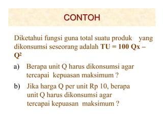 CONTOH
Diketahui fungsi guna total suatu produk yang
dikonsumsi seseorang adalah TU = 100 Qx –
Q2
a) Berapa unit Q harus dikonsumsi agar
tercapai kepuasan maksimum ?
b) Jika harga Q per unit Rp 10, berapa
unit Q harus dikonsumsi agar
tercapai kepuasan maksimum ?
 
