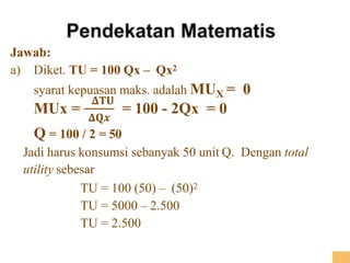 Jawab:
a) Diket. TU = 100 Qx – Qx2
syarat kepuasan maks. adalah MUX = 0
MUx =
𝚫𝐓𝐔
𝚫𝐐𝒙
= 100 - 2Qx = 0
Q = 100 / 2 = 50
Jadi harus konsumsi sebanyak 50 unit Q. Dengan total
utility sebesar
TU = 100 (50) – (50)2
TU = 5000 – 2.500
TU = 2.500
 