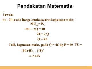 Jawab:
b) Jika ada harga, maka syarat kepuasan maks.
MUX =PX
100 – 2Q = 10
90 = 2 Q
Q = 45
Jadi, kepuasan maks. pada Q = 45 dg P = 10 TU =
100 (45) – (45)2
= 2.475
 