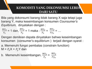 KOMODITI YANG DIKONSUMSI LEBIH
DARI SATU
Bila yang dokonsumi barang tidak barang X saja tetapi juga
barang Y, maka keseimbangan konsumen Counsumer’s
Equlibrium, dinyatakan dengan :
𝑀𝑈𝑥
𝑃𝑥
= 1 dan,
𝑀𝑈𝑦
𝑃𝑦
= 1 maka :
𝑀𝑈𝑥
𝑃𝑥
=
𝑀𝑈𝑦
𝑃𝑦𝑥
= …
Dengan demikian dapata dinyatakan bahwa keseimbangan
konsumen (consumer’s equilibrium ) terjadi dengan syarat :
a. Memenuhi fungsi pembatas (constrain function)
M = 𝑃𝑥X + 𝑃𝑦Y dan
b. Memenuhi keseimbangan,
𝑀𝑈𝑥
𝑃𝑥
=
𝑀𝑈𝑦
𝑃𝑦𝑥
 
