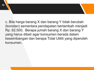 c. Bila harga barang X dan barang Y tidak berubah
(konstan) sementara pendapatan bertambah menjadi
Rp. 62.500, Berapa jumah barang X dan barang Y
yang harus dibeli agar konsumen berada dalam
keseimbangan dan berapa Total Utiliti yang diperoleh
konsumen.
19
 