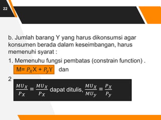 22
b. Jumlah barang Y yang harus dikonsumsi agar
konsumen berada dalam keseimbangan, harus
memenuhi syarat :
1. Memenuhu fungsi pembatas (constrain function) .
M= 𝑃𝑋X + 𝑃𝑦Y dan
2
𝑀𝑈𝑋
𝑃𝑋
=
𝑀𝑈𝑋
𝑃𝑋
dapat ditulis,
𝑀𝑈𝑋
𝑀𝑈𝑦
=
𝑃𝑋
𝑃𝑦
 