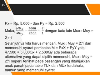 Px = Rp. 5.000,- dan Py = Rp. 2.500
Maka,
𝑀𝑈𝑋
𝑀𝑈𝑦
=
5000
2500
=
2
1
dengan kata lain Mux : Muy =
2 : 1
Selanjutnya kita harus mencari, Mux : Muy = 2:1 dan
memenuhi syarat pembatas M = PxX + PyY yaitu
47.500 = 5.000Qx + 2.500Qy ada beberapa
alternative yang dapat dipilih memenuhi, Mux : Muy =
2:1 seperti terlihat pada pasangan yang ditunjukkan
anak panah pada table TUx dan MUx terdahulu,
namun yang memenuhi syarat
23
 