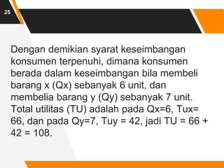 Dengan demikian syarat keseimbangan
konsumen terpenuhi, dimana konsumen
berada dalam keseimbangan bila membeli
barang x (Qx) sebanyak 6 unit, dan
membelia barang y (Qy) sebanyak 7 unit.
Total utilitas (TU) adalah pada Qx=6, Tux=
66, dan pada Qy=7, Tuy = 42, jadi TU = 66 +
42 = 108.
25
 