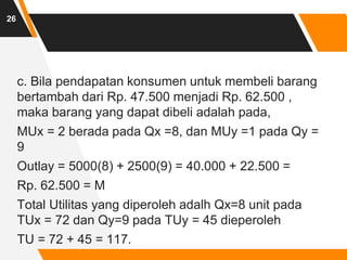 c. Bila pendapatan konsumen untuk membeli barang
bertambah dari Rp. 47.500 menjadi Rp. 62.500 ,
maka barang yang dapat dibeli adalah pada,
MUx = 2 berada pada Qx =8, dan MUy =1 pada Qy =
9
Outlay = 5000(8) + 2500(9) = 40.000 + 22.500 =
Rp. 62.500 = M
Total Utilitas yang diperoleh adalh Qx=8 unit pada
TUx = 72 dan Qy=9 pada TUy = 45 dieperoleh
TU = 72 + 45 = 117.
26
 