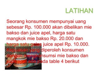 LATIHAN
Seorang konsumen mempunyai uang
sebesar Rp. 100.000 akan dibelikan mie
bakso dan juice apel, harga satu
mangkok mie bakso Rp. 20.000 dan
harga satu gelas juice apel Rp. 10.000.
Kepuasan yang diperoleh konsumen
dengan mengkonsumsi mie bakso dan
juice apel ada pada table 4 berikut
 