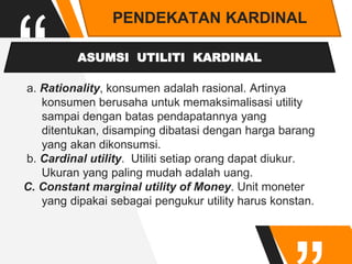 “
PENDEKATAN KARDINAL
ASUMSI UTILITI KARDINAL
a. Rationality, konsumen adalah rasional. Artinya
konsumen berusaha untuk memaksimalisasi utility
sampai dengan batas pendapatannya yang
ditentukan, disamping dibatasi dengan harga barang
yang akan dikonsumsi.
b. Cardinal utility. Utiliti setiap orang dapat diukur.
Ukuran yang paling mudah adalah uang.
C. Constant marginal utility of Money. Unit moneter
yang dipakai sebagai pengukur utility harus konstan.
 