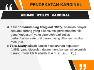 “
PENDEKATAN KARDINAL
ASUMSI UTILITI KARDINAL
.
d. Law of diminishing Marginal Utility, semakin banyak
sesuatu barang yang dikonsumsi pertamabahn nilai
guna(kepuasan) yang diperoleh dari setiap
pertambahan satu unit barang yang dikonsumsi akan
menurun.
e.Total Utility adalah jumlah keseluruhan kepuasan
(utiliti) yang diperoleh dalam mengkonsumsi sejumlah
barang. Total Utiliti adalah U = f ( 𝑋1, 𝑋2, …𝑋𝑛 )
 