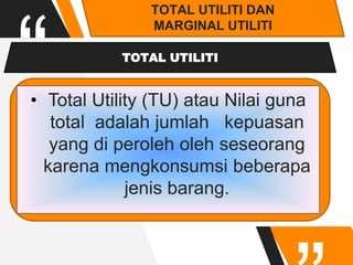“
TOTAL UTILITI DAN
MARGINAL UTILITI
TOTAL UTILITI
• Total Utility (TU) atau Nilai guna
total adalah jumlah kepuasan
yang di peroleh oleh seseorang
karena mengkonsumsi beberapa
jenis barang.
 