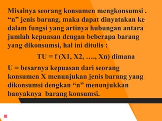 Misalnya seorang konsumen mengkonsumsi .
“n” jenis barang, maka dapat dinyatakan ke
dalam fungsi yang artinya hubungan antara
jumlah kepuasan dengan beberapa barang
yang dikonsumsi, hal ini ditulis :
TU = f (X1, X2, …., Xn) dimana
U = besarnya kepuasan dari seorang
konsumen X menunjukan jenis barang yang
dikonsumsi dengkan “n” menunjukkan
banyaknya barang konsumsi.

 