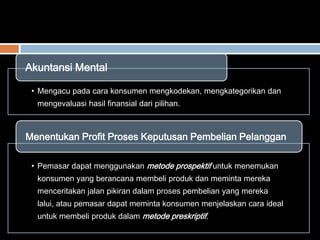 • Mengacu pada cara konsumen mengkodekan, mengkategorikan dan
mengevaluasi hasil finansial dari pilihan.
Akuntansi Mental
• Pemasar dapat menggunakan metode prospektif untuk menemukan
konsumen yang berancana membeli produk dan meminta mereka
menceritakan jalan pikiran dalam proses pembelian yang mereka
lalui, atau pemasar dapat meminta konsumen menjelaskan cara ideal
untuk membeli produk dalam metode preskriptif.
Menentukan Profit Proses Keputusan Pembelian Pelanggan
 