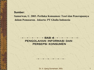 Dr. Ir. Ujang Sumarwan, MSc 1
Sumber:
Sumarwan, U. 2003. Perilaku Konsumen: Teori dan Penerapannya
dalam Pemasaran. Jakarta: PT Ghalia Indonesia
BAB 4
PENGOLAHAN INFORMASI DAN
PERSEPSI KONSUMEN
 