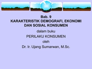 Bab. 9
KARAKTERISTIK DEMOGRAFI, EKONOMI
DAN SOSIAL KONSUMEN
dalam buku
PERILAKU KONSUMEN
oleh
Dr. Ir. Ujang Sumarwan, M.Sc.
 