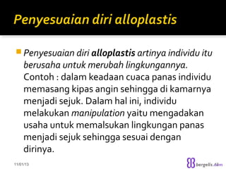  Penyesuaian diri alloplastis artinya individu itu

berusaha untuk merubah lingkungannya.
Contoh : dalam keadaan cuaca panas individu
memasang kipas angin sehingga di kamarnya
menjadi sejuk. Dalam hal ini, individu
melakukan manipulation yaitu mengadakan
usaha untuk memalsukan lingkungan panas
menjadi sejuk sehingga sesuai dengan
dirinya.

11/01/13

13

 