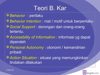 Teori B. Kar
 Behavior : perilaku
 Behavior Intention : niat / motif untuk berperilaku
 Social Support : dorongan dari orang-orang
tertentu.
 Accesebility of Information : informasi yg dapat
diperoleh
 Personal Autonomy : otonomi / kemandirian
pribadi
 Action Situation : situasi yang memungkinkan
tindakan dilakukan
11/01/13

18

 