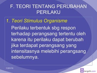 F. TEORI TENTANG PERUBAHAN
PERILAKU
1. Teori Stimulus Organisme
Perilaku terbentuk sbg respon
terhadap perangsang tertentu oleh
karena itu perilaku dapat berubah
jika terdapat perangsang yang
intensitasnya melebihi perangsang
sebelumnya.
11/01/13

21

 