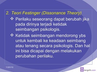 2. Teori Festinger (Dissonance Theory)
 Perilaku seseorang dapat berubah jika
pada dirinya terjadi ketidak
seimbangan psikologis.
 Ketidak seimbangan mendorong ybs
untuk kembali ke keadaan seimbang
atau tenang secara psikologis. Dan hal
ini bisa dicapai dengan melakukan
perubahan perilaku.
11/01/13

22

 
