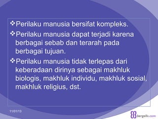 Perilaku manusia bersifat kompleks.
Perilaku manusia dapat terjadi karena
berbagai sebab dan terarah pada
berbagai tujuan.
Perilaku manusia tidak terlepas dari
keberadaan dirinya sebagai makhluk
biologis, makhluk individu, makhluk sosial,
makhluk religius, dst.

11/01/13

3

 
