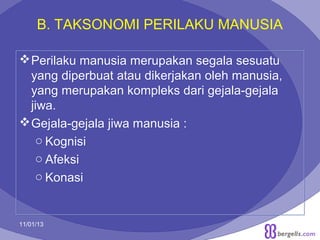 B. TAKSONOMI PERILAKU MANUSIA
 Perilaku manusia merupakan segala sesuatu
yang diperbuat atau dikerjakan oleh manusia,
yang merupakan kompleks dari gejala-gejala
jiwa.
 Gejala-gejala jiwa manusia :
o Kognisi
o Afeksi
o Konasi

11/01/13

4

 