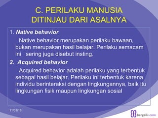 C. PERILAKU MANUSIA
DITINJAU DARI ASALNYA
1. Native behavior
Native behavior merupakan perilaku bawaan,
bukan merupakan hasil belajar. Perilaku semacam
ini sering juga disebut insting.
2. Acquired behavior
Acquired behavior adalah perilaku yang terbentuk
sebagai hasil belajar. Perilaku ini terbentuk karena
individu berinteraksi dengan lingkungannya, baik itu
lingkungan fisik maupun lingkungan sosial

11/01/13

7

 