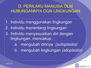 D. PERILAKU MANUSIA DLM
HUBUNGANNYA DGN LINGKUNGAN
1. Individu menggunakan lingkungan
2. Individu menentang lingkungan
3. Individu menyesuaikan diri dengan
lingkungan, mencakup :
a. mengubah dirinya (autoplastis)
b. mengubah lingkungan (alloplastis)
11/01/13

8

 