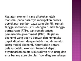 Kegiatan ekonomi yang dilakukan oleh
manusia, pada dasarnya merupakan proses
pertukaran sumber daya yang dimiliki rumah
tangga konsumen (RTK) dengan rumah tangga
perusahaan (RTP), dan rumah tangga
pemerintah/government (RTG). Kegiatan
ekonomi yang begitu banyak dan kompleks
dapat dipahami dengan lebih mudah melalui
suatu model ekonomi. Keterkaitan antara
pelaku-pelaku ekonomi tersebut dapat
digambarkan dalam siklus aliran arus uang dan
arus barang atau circular flow diagram sebagai
 
