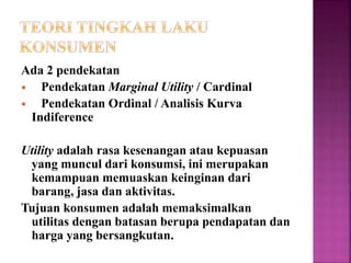 Ada 2 pendekatan
 Pendekatan Marginal Utility / Cardinal
 Pendekatan Ordinal / Analisis Kurva
Indiference
Utility adalah rasa kesenangan atau kepuasan
yang muncul dari konsumsi, ini merupakan
kemampuan memuaskan keinginan dari
barang, jasa dan aktivitas.
Tujuan konsumen adalah memaksimalkan
utilitas dengan batasan berupa pendapatan dan
harga yang bersangkutan.
 