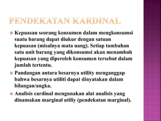  Kepuasan seorang konsumen dalam mengkonsumsi
suatu barang dapat diukur dengan satuan
kepuasan (misalnya mata uang). Setiap tambahan
satu unit barang yang dikonsumsi akan menambah
kepuasan yang diperoleh konsumen tersebut dalam
jumlah tertentu.
 Pandangan antara besarnya utility menganggap
bahwa besarnya utiliti dapat dinyatakan dalam
bilangan/angka.
 Analisis cardinal mengunakan alat analisis yang
dinamakan marginal utiliy (pendekatan marginal).
 