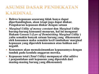  Bahwa kepuasan seseorang tidak hanya dapat
diperbandingkan, akan tetapi juga dapat diukur.
Pengukuran kepuasan diukur dengan satuan
 Marginal Utility of money constant dan Marginal Utility
barang-barang konsumsi menurun, hal ini menganut
Hukum Gossen I (Law of Deminishing Marginal Utility )
yaitu semakin banyak satuan barang yang dikonsumsi
oleh konsumen maka semakin kecil tambahan/ marginal
kepuasan yang diperoleh konsumen atau bahkan nol /
negatif.
 Konsumen akan memaksimumkan kepuasannya dengan
tunduk pada kendala anggaran mereka.
 Kepuasan total (Total Utility) mempunyai sifat aditive
( penjumlahan unit kepuasan yang diperoleh dari
masing-masing barang yang dikonsumsi)
 