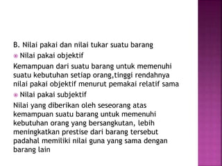 B. Nilai pakai dan nilai tukar suatu barang
 Nilai pakai objektif
Kemampuan dari suatu barang untuk memenuhi
suatu kebutuhan setiap orang,tinggi rendahnya
nilai pakai objektif menurut pemakai relatif sama
 Nilai pakai subjektif
Nilai yang diberikan oleh seseorang atas
kemampuan suatu barang untuk memenuhi
kebutuhan orang yang bersangkutan, lebih
meningkatkan prestise dari barang tersebut
padahal memiliki nilai guna yang sama dengan
barang lain
 
