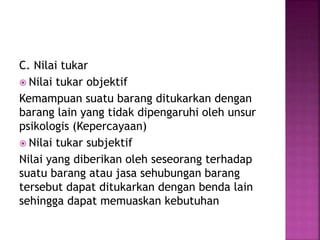C. Nilai tukar
 Nilai tukar objektif
Kemampuan suatu barang ditukarkan dengan
barang lain yang tidak dipengaruhi oleh unsur
psikologis (Kepercayaan)
 Nilai tukar subjektif
Nilai yang diberikan oleh seseorang terhadap
suatu barang atau jasa sehubungan barang
tersebut dapat ditukarkan dengan benda lain
sehingga dapat memuaskan kebutuhan
 
