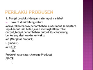 1. Fungsi produksi dengan satu input variabel
a) Low of diminishing return
Menyatakan bahwa penambahan suatu input sementara
input-input lain tetap,akan meningkatkan total
output,tetapi penambahan output itu cenderung
berkurang dari waktu ke waktu
MP (Marginal Product)
L (Labour)
MP=∆TP
∆L
Produksi rata-rata (Average Product)
AP=TP
L
 