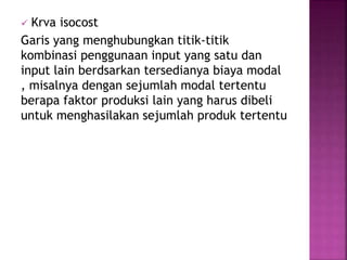  Krva isocost
Garis yang menghubungkan titik-titik
kombinasi penggunaan input yang satu dan
input lain berdsarkan tersedianya biaya modal
, misalnya dengan sejumlah modal tertentu
berapa faktor produksi lain yang harus dibeli
untuk menghasilakan sejumlah produk tertentu
 
