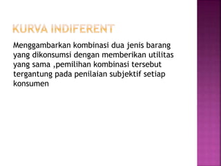 Menggambarkan kombinasi dua jenis barang
yang dikonsumsi dengan memberikan utilitas
yang sama ,pemilihan kombinasi tersebut
tergantung pada penilaian subjektif setiap
konsumen
 