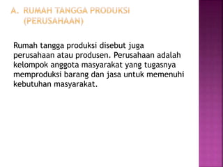 Rumah tangga produksi disebut juga
perusahaan atau produsen. Perusahaan adalah
kelompok anggota masyarakat yang tugasnya
memproduksi barang dan jasa untuk memenuhi
kebutuhan masyarakat.
 
