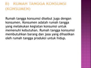 Rumah tangga konsumsi disebut juga dengan
konsumen. Konsumen adalah rumah tangga
yang melakukan kegiatan konsumsi untuk
memenuhi kebutuhan. Rumah tangga konsumsi
membutuhkan barang dan jasa yang dihasilkan
oleh rumah tangga produksi untuk hidup.
 