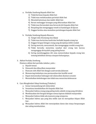 a. Perilaku Sombong Kepada Allah Swt
1) Tidak beriman kepada Allah Swt
2) Tidak mau melaksanakan perintah Allah Swt
3) Menolak ketentuan dan takdir Allah Swt
4) Berani melanggar larangan yang diharamkan Allah Swt
5) Tidak mau bertawakal atau berserah diri kepada Allah Swt
6) Berpaling dan menganggap remeh isi kandungan Al-Quran
7) Enggan berdoa atau memohon pertolongan kepada Allah Swt
b. Perilaku Sombong Kepada Manusia
1) Sangat suka disanjung atau dipuji
2) Tidak mau berterima kasih dan berbakti kepada orang tua
3) Enggan bergaul dengan orang yang derajatnya lebih rendah
4) Sering mencela, mencemooh, dan menganggap rendah orang lain.
5) Tidak bersedia menerima nasehat dari orang lain karena
menganggap dirinyalah yang paling benar.
6) Sering membanggakan diri atau menceritakan kepada orang lain
tentang kelebihan dirinya ataupun keluarganya.
3. Akibat Perilaku Sombong
Diantara akibat dari perilaku takabur, yaitu :
a. Dijauhi teman
b. Dimusuhi dan dikucilkan masyarakat
c. Diancam oleh Allah Swt dnegan azab neraka Jahanam
d. Memancing timbulnya rasa permusuhan dan konflik sosial
e. Dapat memutuskan hubungan tali silaturahmi diantara sesame
f. Menimbulkan kebohongan dan tidak mau menerima kebenaran
4. Cara Menghindari Sikap Sombong (Takabur)
a. Gemar menyambung tali silaturahmi
b. Senantiasa mendekatkan diri kepada Allah Swt
c. Menyadari bahwa orang yang paling mulia adalah orang yang ebrtakwa
d. Membiasakan diri bergaul dengan semua lapisan didalam masyarakat
e. Menyadari bahwa tidak ada manusia yang sempurna.
f. Menyadari bahwa apa yang kita miliki saat ini merupakan titipan Allah
Swt .
g. Menyadari bahwa Allah Swt menciptakan dunia dan isinya berpasangan
dan saling membutuhan.

 